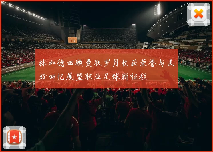 林加德回顾曼联岁月收获荣誉与美好回忆展望职业足球新征程