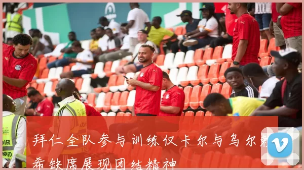 拜仁全队参与训练仅卡尔与乌尔赖希缺席展现团结精神
