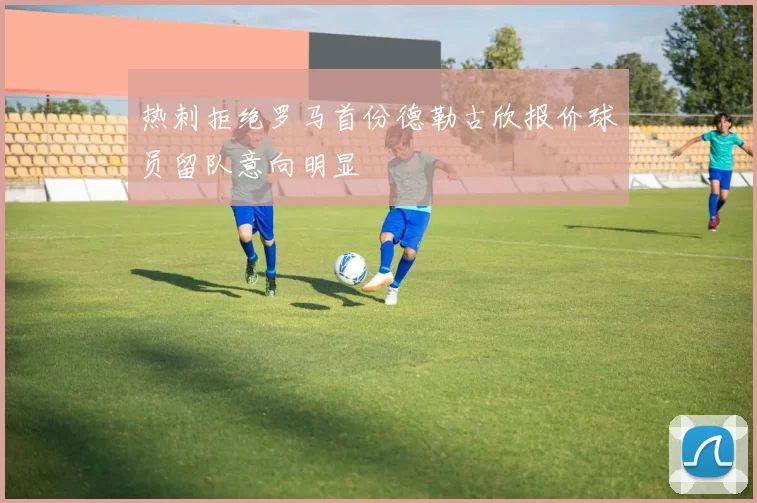 热刺拒绝罗马首份德勒古欣报价球员留队意向明显