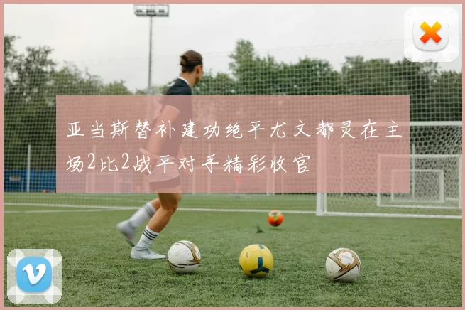 亚当斯替补建功绝平尤文都灵在主场2比2战平对手精彩收官
