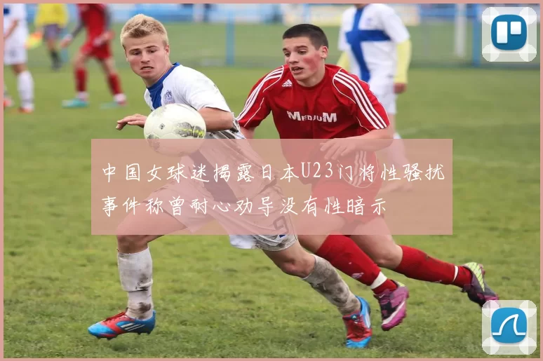 中国女球迷揭露日本U23门将性骚扰事件称曾耐心劝导没有性暗示