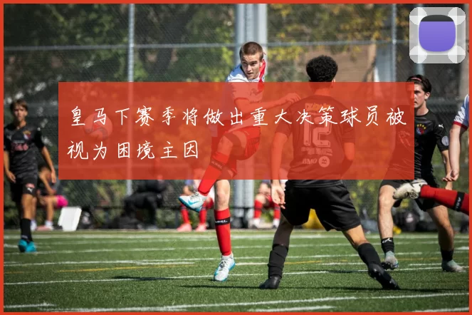 皇马下赛季将做出重大决策球员被视为困境主因