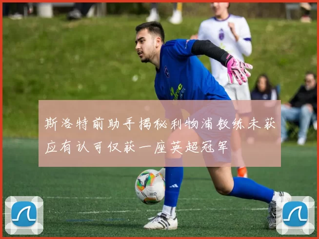 斯洛特前助手揭秘利物浦教练未获应有认可仅获一座英超冠军
