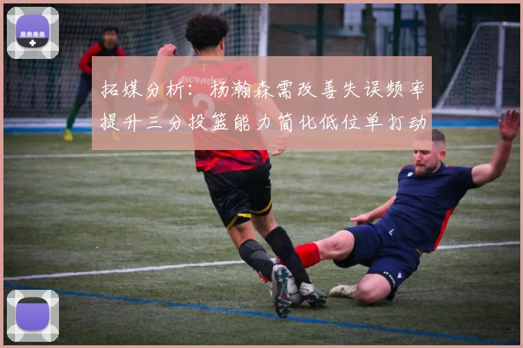 拓媒分析：杨瀚森需改善失误频率提升三分投篮能力简化低位单打动作