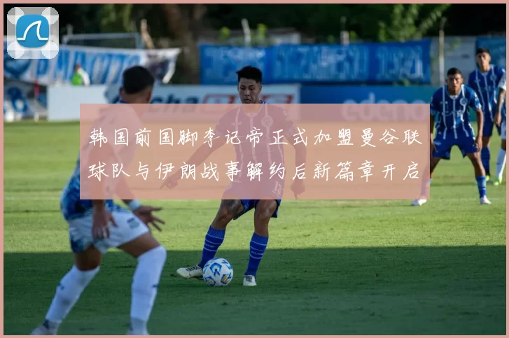 韩国前国脚李记帝正式加盟曼谷联球队与伊朗战事解约后新篇章开启