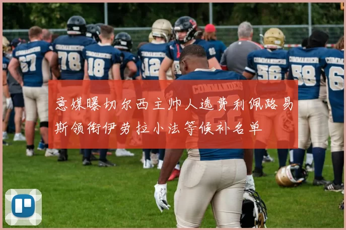 意媒曝切尔西主帅人选费利佩路易斯领衔伊劳拉小法等候补名单