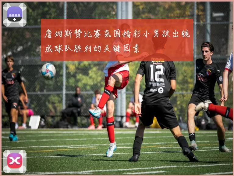 詹姆斯赞比赛氛围精彩小男孩出镜成球队胜利的关键因素
