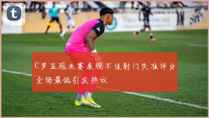 C罗亚冠决赛表现不佳射门失准评分全场最低引发热议