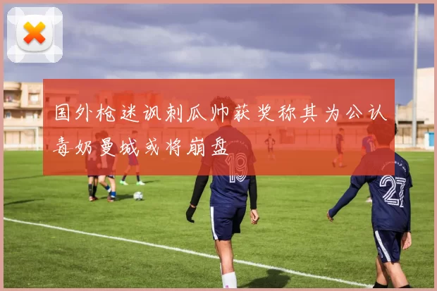 国外枪迷讽刺瓜帅获奖称其为公认毒奶曼城或将崩盘